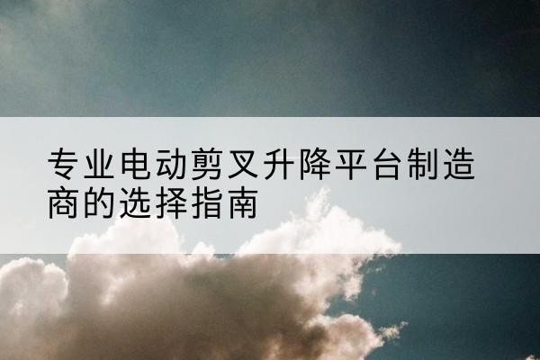 崇仁电动剪叉升降平台厂家-专业电动剪叉升降平台制造商的选择指南