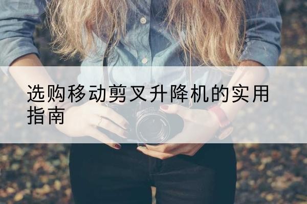 崇仁移动剪叉升降机怎么选-选购移动剪叉升降机的实用指南