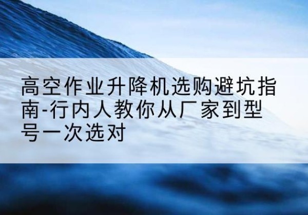 崇仁升降平台厂家-高空作业升降机选购避坑指南-行内人教你从厂家到型号一次选对