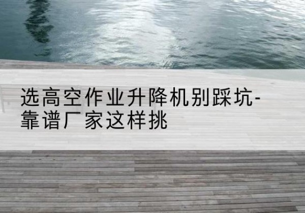 崇仁剪叉式升降机厂家-选高空作业升降机别踩坑-靠谱厂家这样挑