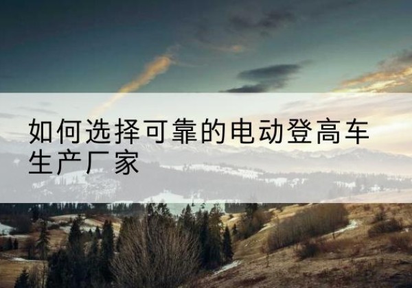 崇仁电动登高车厂家-如何选择可靠的电动登高车生产厂家