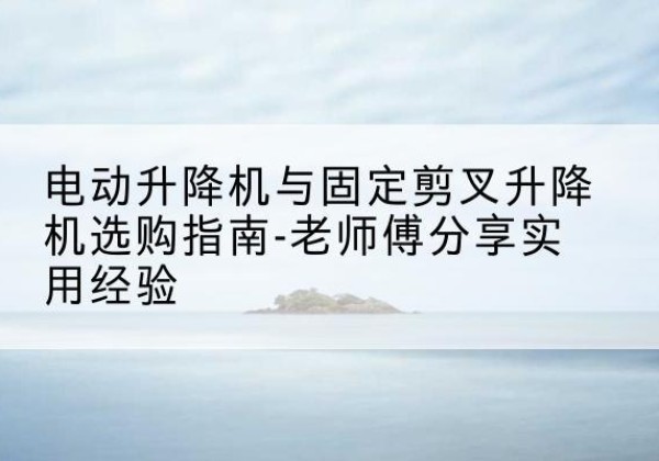 崇仁电动升降机怎么选-电动升降机与固定剪叉升降机选购指南-老师傅分享实用经验