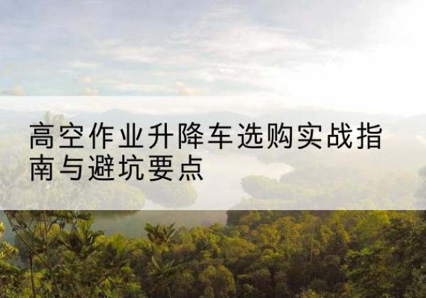 崇仁升降车怎么选-高空作业升降车选购实战指南与避坑要点