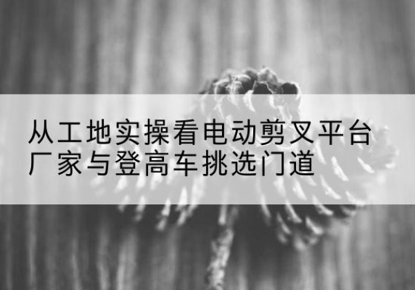 崇仁电动剪叉升降平台厂家-从工地实操看电动剪叉平台厂家与登高车挑选门道
