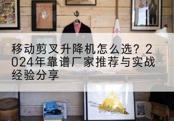 崇仁升降平台厂家推荐-移动剪叉升降机怎么选？2024年靠谱厂家推荐与实战经验分享