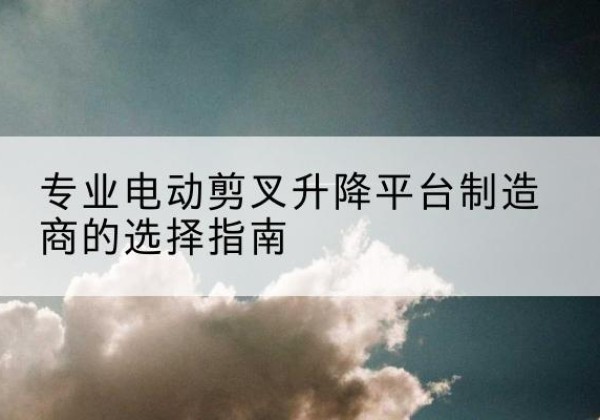 崇仁电动剪叉升降平台厂家-专业电动剪叉升降平台制造商的选择指南