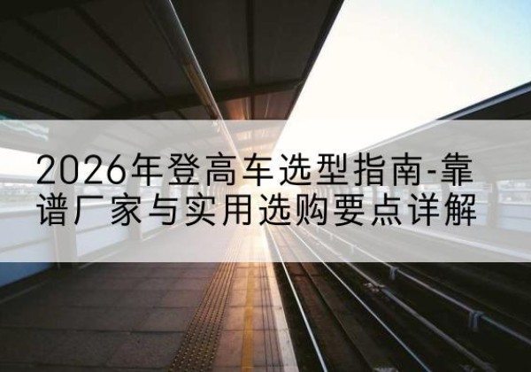 崇仁登高车厂家推荐-2026年登高车选型指南-靠谱厂家与实用选购要点详解